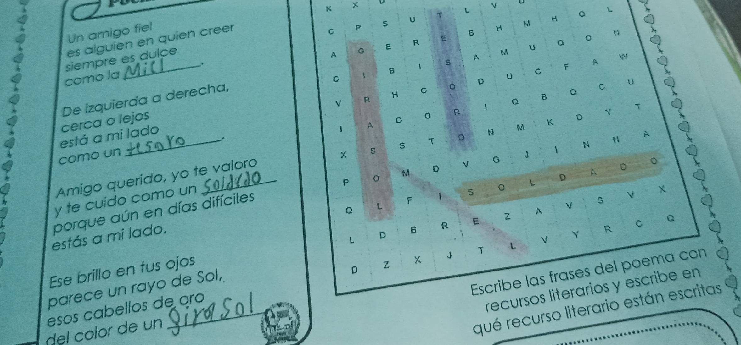 Un amigo fiel 
C P s U T L 
es alguien en quien creer 
B 
H M 
N 
siempre es dulce 
A G E R E 
H € Q L * ǀ 9 
A 
C 1 B 1 s 1 M 
como la . 
C O D U C F A W 
De izquierda a derecha, u Qǎo 
cerca o lejos 
C 。 R I Q B Q C U 
está a mi lado V R 1 
s T D N M K D Y T 
1 
。 
s 
como un 
Amigo querido, yo te valoro 
P 。 
F 1 O L D A D O 
porque aún en días difíciles M D V G J I N N A 
y te cuido como un 
Q L 
R C Q 
L D B R E 
estás a mi lado. 
Ese brillo en tus ojos ₹2 A V S V X 
J T < V Y 
Escribe las frases del poema con 
parece un rayo de Sol, 
recursos literarios y escribe en 
esos cabellos de oro D Z 
del color de un 
qué recurso literario están escritas