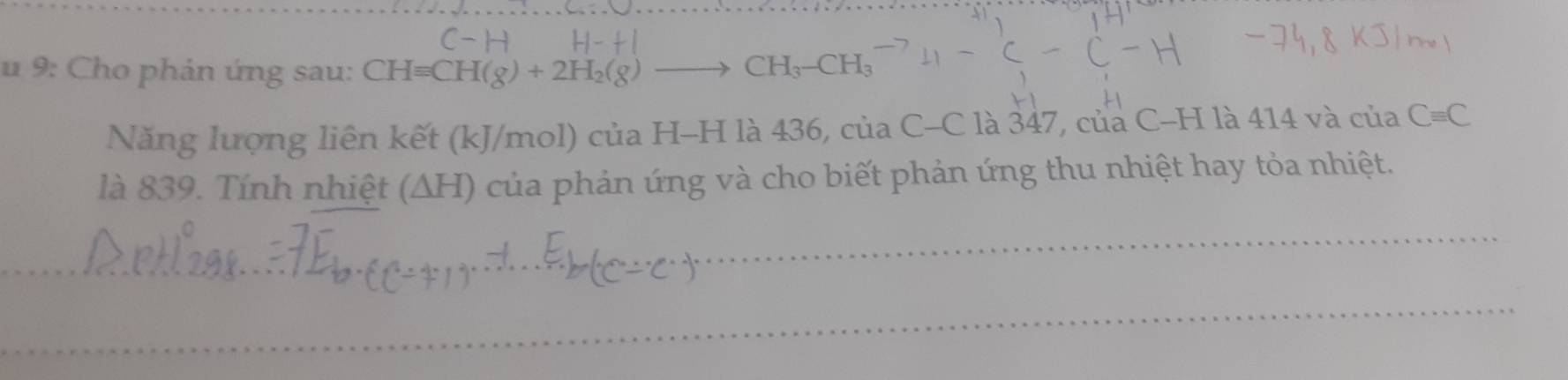 9: Cho phản ứng sau: CH=CH(g)+2H_2(g)
CH_3-CH_3
Năng lượng liên kết (kJ/mol) của H-H là 436, của C-Cla347, 7, của C-H là 414 và của Cequiv C
là 839. Tính nhiệt (ΔH) của phản ứng và cho biết phản ứng thu nhiệt hay tỏa nhiệt.