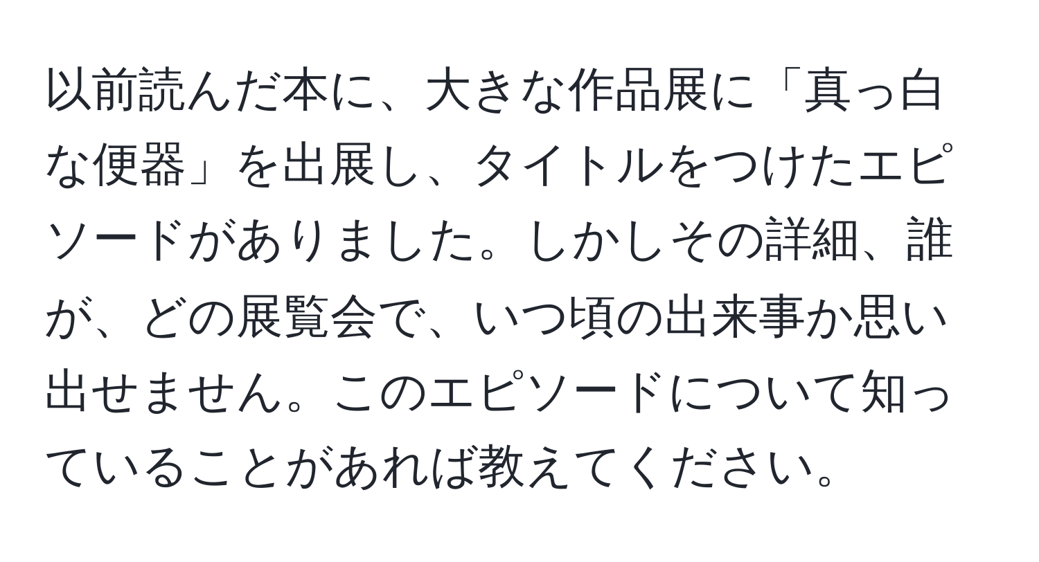 以前読んだ本に、大きな作品展に「真っ白な便器」を出展し、タイトルをつけたエピソードがありました。しかしその詳細、誰が、どの展覧会で、いつ頃の出来事か思い出せません。このエピソードについて知っていることがあれば教えてください。