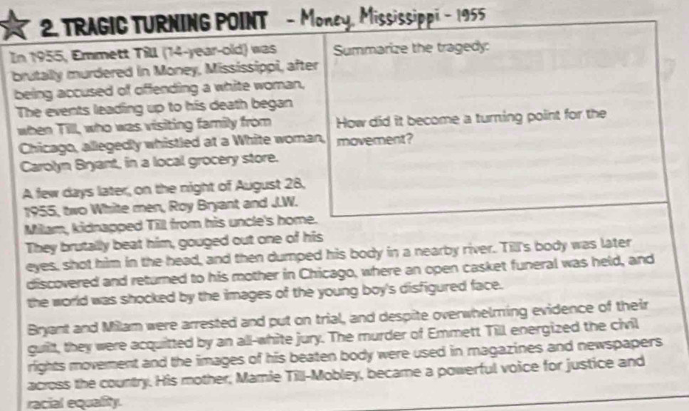 TRAGIC TURNING POINT - Money, Mississippi - 1955 
In 1955, Emmett Till (14 -year-old) was Summarize the tragedy: 
brutally murdered in Money, Mississippi, after 
being accused of offending a white woman, 
The events leading up to his death began 
when Till, who was visiting family from How did it become a turning point for the 
Chicago, allegedly whistled at a White woman, movement? 
Carolyn Bryant, in a local grocery store. 
A few days later, on the night of August 28, 
1955, two White men, Roy Bryant and J.W. 
Milam, kidnapped Till from his uncle's home. 
They brutally beat him, gouged out one of his 
eyes, shot him in the head, and then dumped his body in a nearby river. Till's body was later 
discovered and returned to his mother in Chicago, where an open casket funeral was held, and 
the world was shocked by the images of the young boy's disfigured face. 
Bryant and Milam were arrested and put on trial, and despite overwhelming evidence of their 
guilt, they were acquitted by an all-white jury. The murder of Emmett Till energized the civil 
rights movement and the images of his beaten body were used in magazines and newspapers 
across the country. His mother, Mamie Till-Mobley, became a powerful voice for justice and 
racial equality.