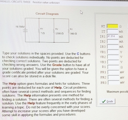 PARALLEL CIRCUITS THREE Resistor value unknown
RT
IT mA
IR1 41.914 mA
IR2 mA
IR3 muA
Type your solutions in the spaces provided. Use the C buttons VR1 V
to check solutions individually. No points are deducted for VR2 V
checking correct solutions. Two points are deducted for VR3 V
checking wrong answers. Use the Grade button to have all of
your solutions graded. You will be given the option to have a R1 Ω
grade certificate printed after your solutions are graded. Your PR1
score can also be stored in a disk file. PR2 mw
The Help option gives formulas and hints for solutions. Three PR3 mle?
points are deducted for each use of Help. Circuit problems
often have several correct methods and sequences for finding Maximum possit
solutions. The Help information presents one method for
finding a solution. There are often several methods for finding a Grade
solution. Use the Help feature frequently in the early phases of
learing a topic. Do not be overly concerned with your scores.
Attempt to increase your scores after you have developed
some skill in applying the formulas and procedures.