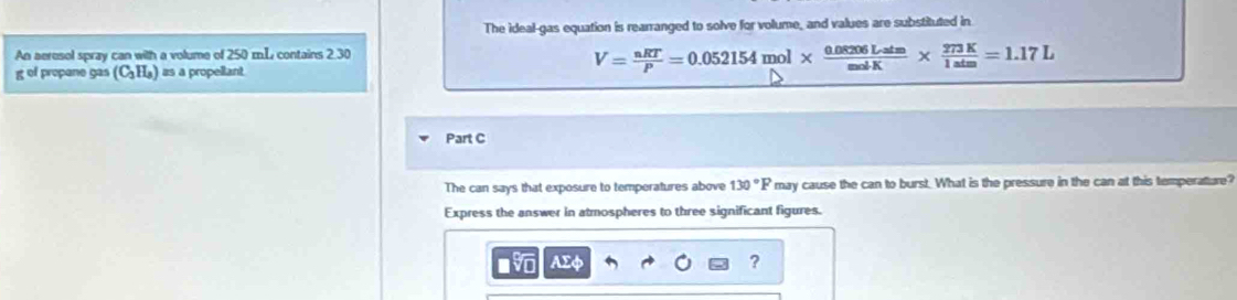 The ideal-gas equation is rearranged to solve for volume, and values are substituted in 
An aeresol spray can with a volume of 250 m.L contains 2.30
g of propane gas (C_3H_3) as a propellant.
V= nRT/P =0.052154 mol *  (0.08206Latm)/molK *  273K/1atm =1.17L
Part C 
The can says that exposure to temperatures above 130°F may cause the can to burst. What is the pressure in the can at this temperature? 
Express the answer in atmospheres to three significant figures.
AΣφ ?