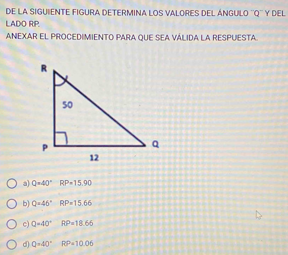 DE LA SIGUIENTE FIGURA DETERMINA LOS VALORES DEL ÁNGULO '' Q '' Y DEL
LADO RP.
ANEXAR EL PROCEDIMIENTO PARA QUE SEA VÁLIDA LA RESPUESTA.
a) Q=40°RP=15.90
b) Q=46°RP=15.66
c) Q=40°RP=18.66
d) Q=40°RP=10.06