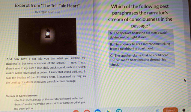 Excerpt from "The Tell-Tale Heart" Which of the following best
by Edgar Alian Poe paraphrases the narrator's
stream of consciousness in the
passage?
A. The speaker hears the old man's watch
ticking on the night stand.
B. The speaker hears a metronome ticking
from a neighboring apartment.
And now have I not told you that what you mistake for C. The speaker claims that he could hear
madness is but over acuteness of the senses? — now, I say, the old man's heart beating through his
there came to my ears a low, dull, quick sound, such as a watch chest.
makes when enveloped in cotton. I knew that sound well, too. It
was the beating of the old man's heart. It increased my fury, as
the beating of a drum stimulates the soldier into courage.
Stream of Consciousness
- the fluid mental state of the narrator reflected in the text
- bends/breaks the typical constraints of narration, dialogue.
and description Sign out