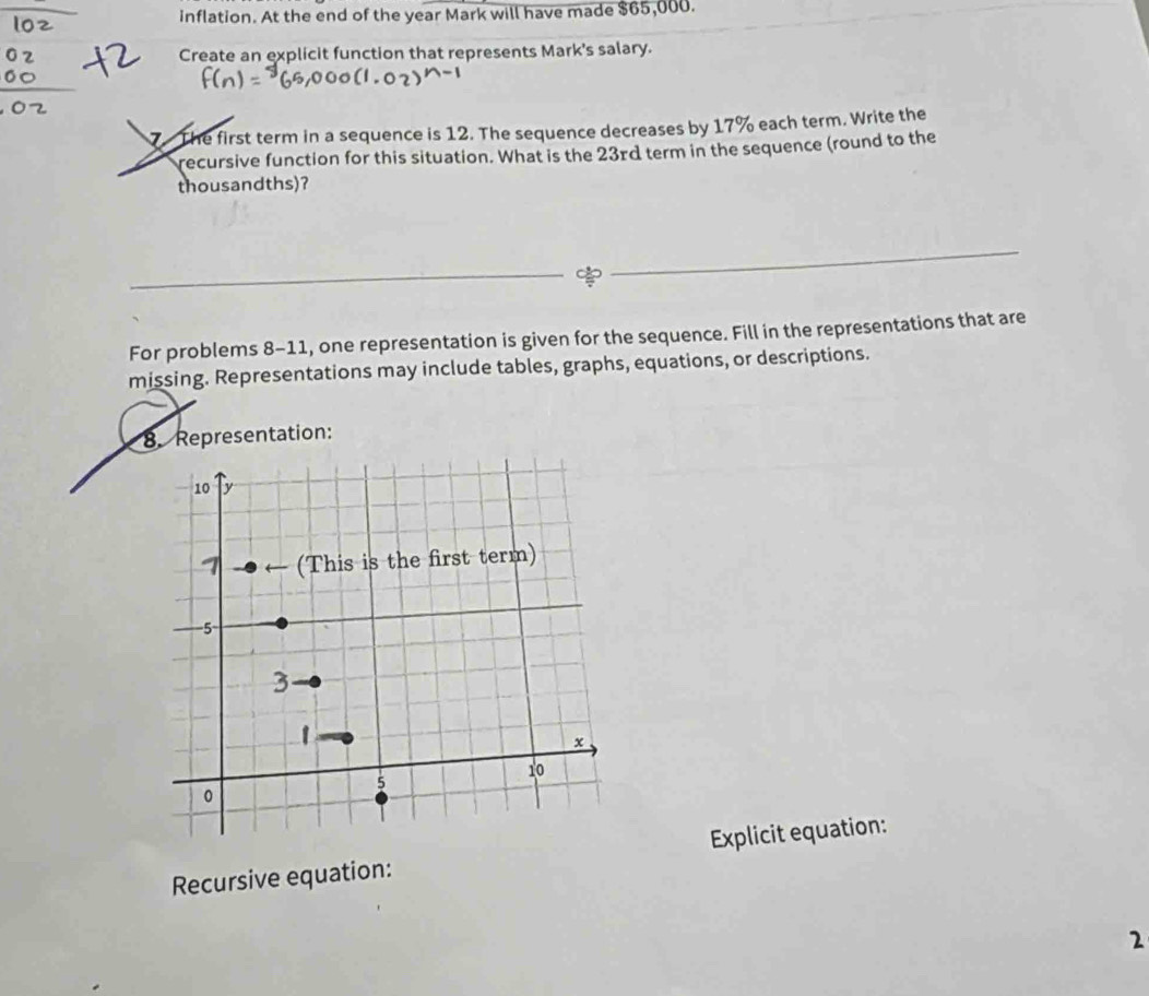 inflation. At the end of the year Mark will have made $65,000. 
Create an explicit function that represents Mark's salary. 
1 The first term in a sequence is 12. The sequence decreases by 17% each term. Write the 
recursive function for this situation. What is the 23rd term in the sequence (round to the 
thousandths)? 
For problems 8-11, one representation is given for the sequence. Fill in the representations that are 
missing. Representations may include tables, graphs, equations, or descriptions. 
8. Representation: 
Recursive equation: Explicit equation: 
2