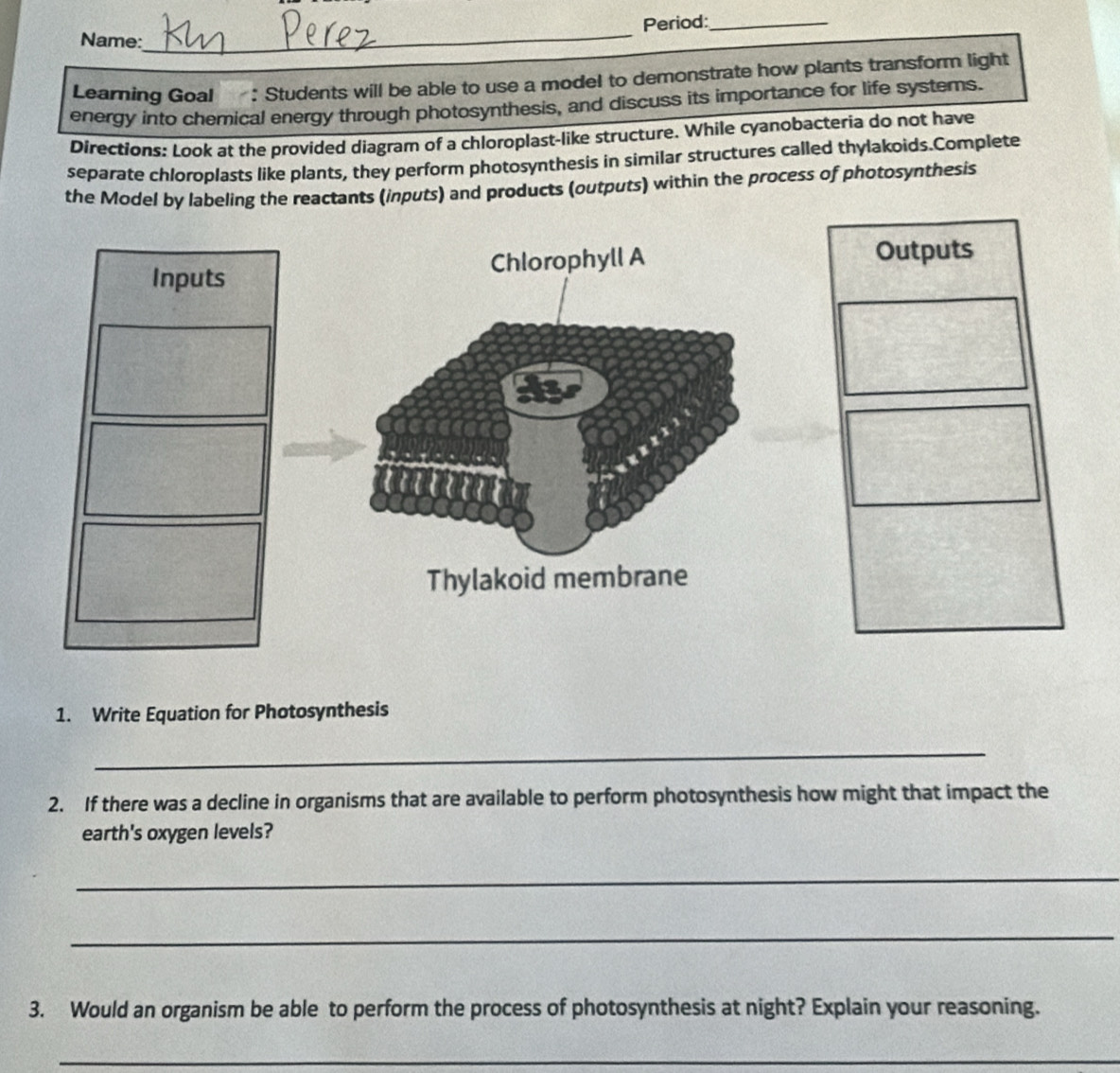 Name:_ Period:_ 
Learning Goal : Students will be able to use a model to demonstrate how plants transform light 
energy into chemical energy through photosynthesis, and discuss its importance for life systerns. 
Directions: Look at the provided diagram of a chloroplast-like structure. While cyanobacteria do not have 
separate chloroplasts like plants, they perform photosynthesis in similar structures called thylakoids.Complete 
the Model by labeling the reactants (inputs) and products (outputs) within the process of photosynthesis 
Inputs Chlorophyll A Outputs 
Thylakoid membrane 
1. Write Equation for Photosynthesis 
_ 
2. If there was a decline in organisms that are available to perform photosynthesis how might that impact the 
earth's oxygen levels? 
_ 
_ 
3. Would an organism be able to perform the process of photosynthesis at night? Explain your reasoning. 
_