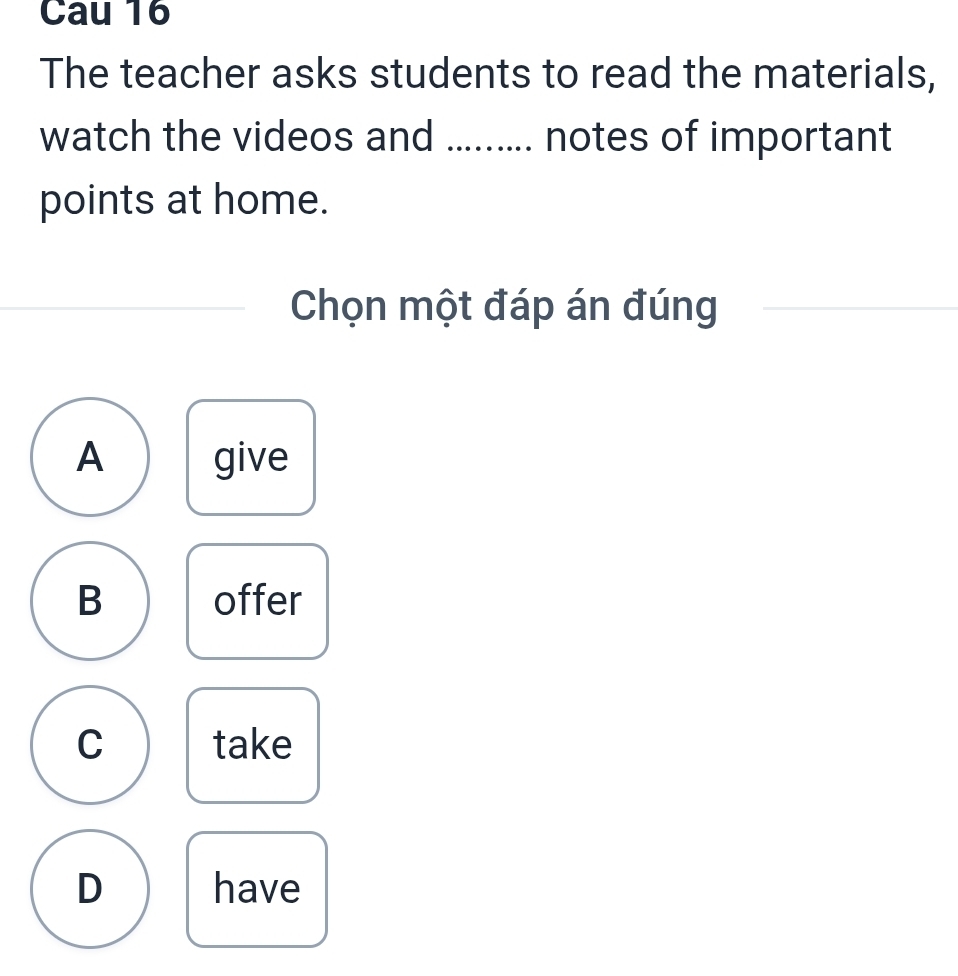 Cau 16
The teacher asks students to read the materials,
watch the videos and ......... notes of important
points at home.
Chọn một đáp án đúng
A give
B offer
C take
D have