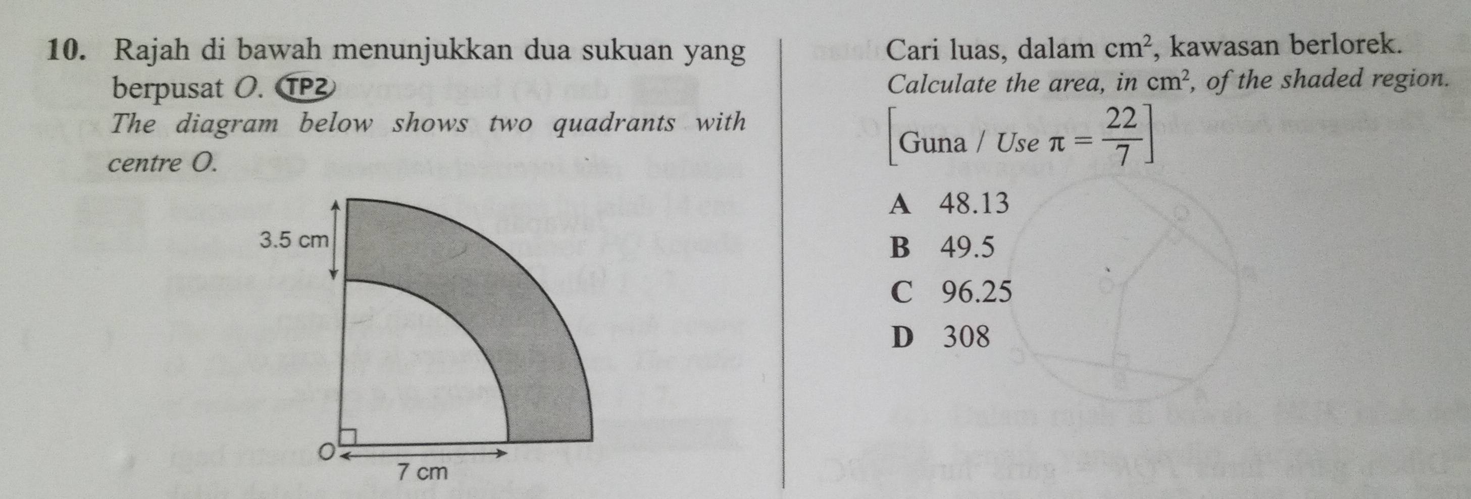 Rajah di bawah menunjukkan dua sukuan yang Cari luas, dalam cm^2 , kawasan berlorek.
berpusat O. T Calculate the area, in cm^2 , of the shaded region.
The diagram below shows two quadrants with
centre O.
Guna / Use π = 22/7 ]
A 48.13
B 49.5
C 96.25
D 308