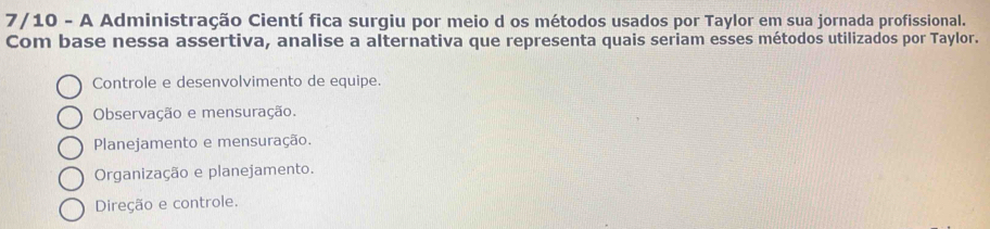 7/10 - A Administração Cientí fica surgiu por meio d os métodos usados por Taylor em sua jornada profissional.
Com base nessa assertiva, analise a alternativa que representa quais seriam esses métodos utilizados por Taylor.
Controle e desenvolvimento de equipe.
Observação e mensuração.
Planejamento e mensuração.
Organização e planejamento.
Direção e controle.