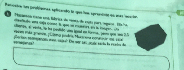 Resuelve los problemas aplicando lo que has aprendido en esta lección. 
A 
Macarena tiene una fábrica de venta de cajas para regalos. Ella ha 
diseñado una caja como la que se muestra en la imagen. Un 
cliente, al verla, le ha pedido una igual en forma, pero que sea 2.5
veces más grande. ¿Cómo podria Macarena construir esa caja? 
¿Serian semejantes esas cajas? De ser asi, ¿cuál sería la razón de 
semejanza?