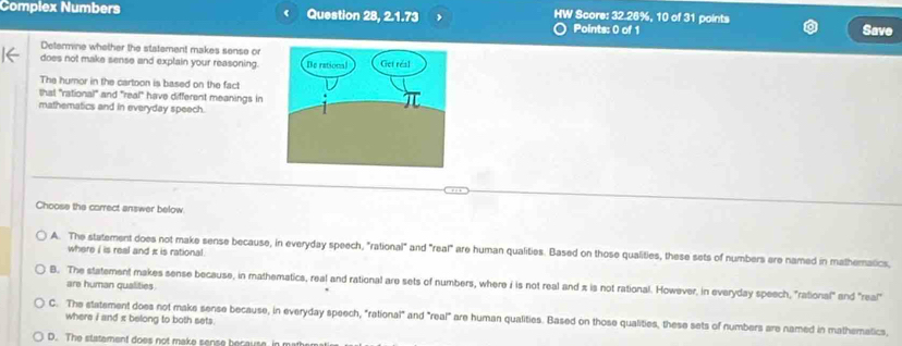 Complex Numbers Question 28, 2.1.73 , HW Score: 32.26%, 10 of 31 points
Points: 0 of 1 Save
Determine whether the statement makes sense or
does not make sense and explain your reasoning.
The humor in the cartoon is based on the fact
that "rational" and "real" have different meanings in
mathematics and in everyday speech.
Choose the carrect answer below
A. The statement does not make sense because, in everyday speech, "rational" and "real" are human qualities. Based on those qualities, these sets of numbers ere named in matheratics,
where i is real and i is rational .
B. The statement makes sense because, in mathematics, real and rational are sets of numbers, where i is not real and π is not rational. However, in everyday speech, "rational" and "rea!"
are human qualities.
C. The statement does not make sense because, in everyday speech, "rational" and "real" are human qualities. Based on those qualities, these sets of numbers are named in mathematics,
where i and x belong to both sets.
D. The statement does not make sense because, in mather