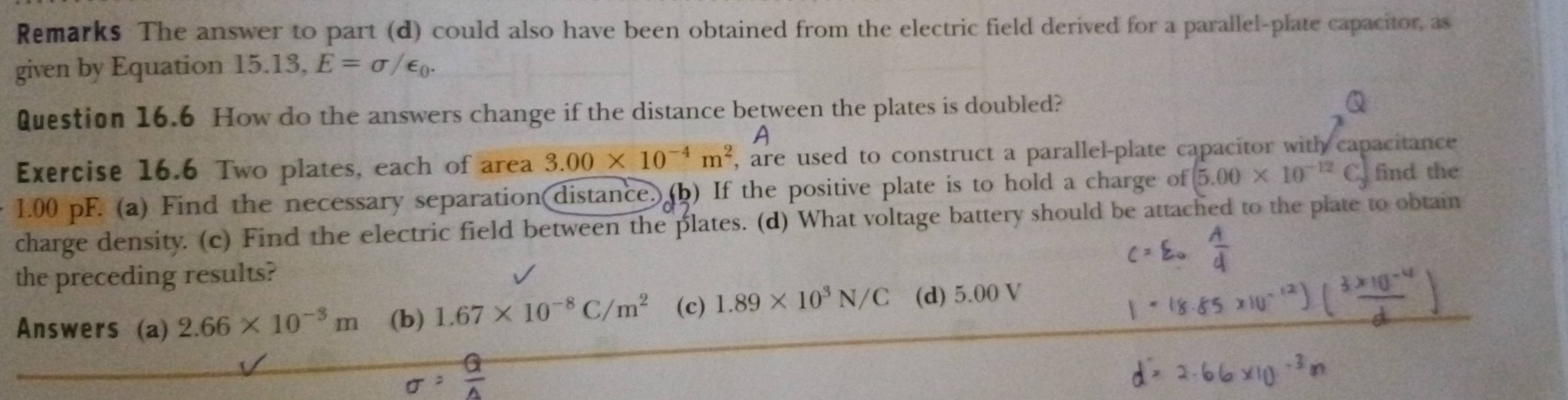 Remarks The answer to part (d) could also have been obtained from the electric field derived for a parallel-plate capacitor, as
given by Equation 15.13, E=sigma /epsilon _0. 
Question 16.6 How do the answers change if the distance between the plates is doubled?
A
Exercise 16.6 Two plates, each of area 3.00* 10^(-4)m^2 , are used to construct a parallel-plate capacitor with capacitance
1.00 pF. (a) Find the necessary separation(distance. (b) If the positive plate is to hold a charge of 5.00* 10^(-12)( find the
charge density. (c) Find the electric field between the plates. (d) What voltage battery should be attached to the plate to obtain
the preceding results?
Answers (a) 2.66* 10^(-3)m (b) 1.67* 10^(-8)C/m^2 (c) 1.89* 10^3N/C (d) 5.00 V