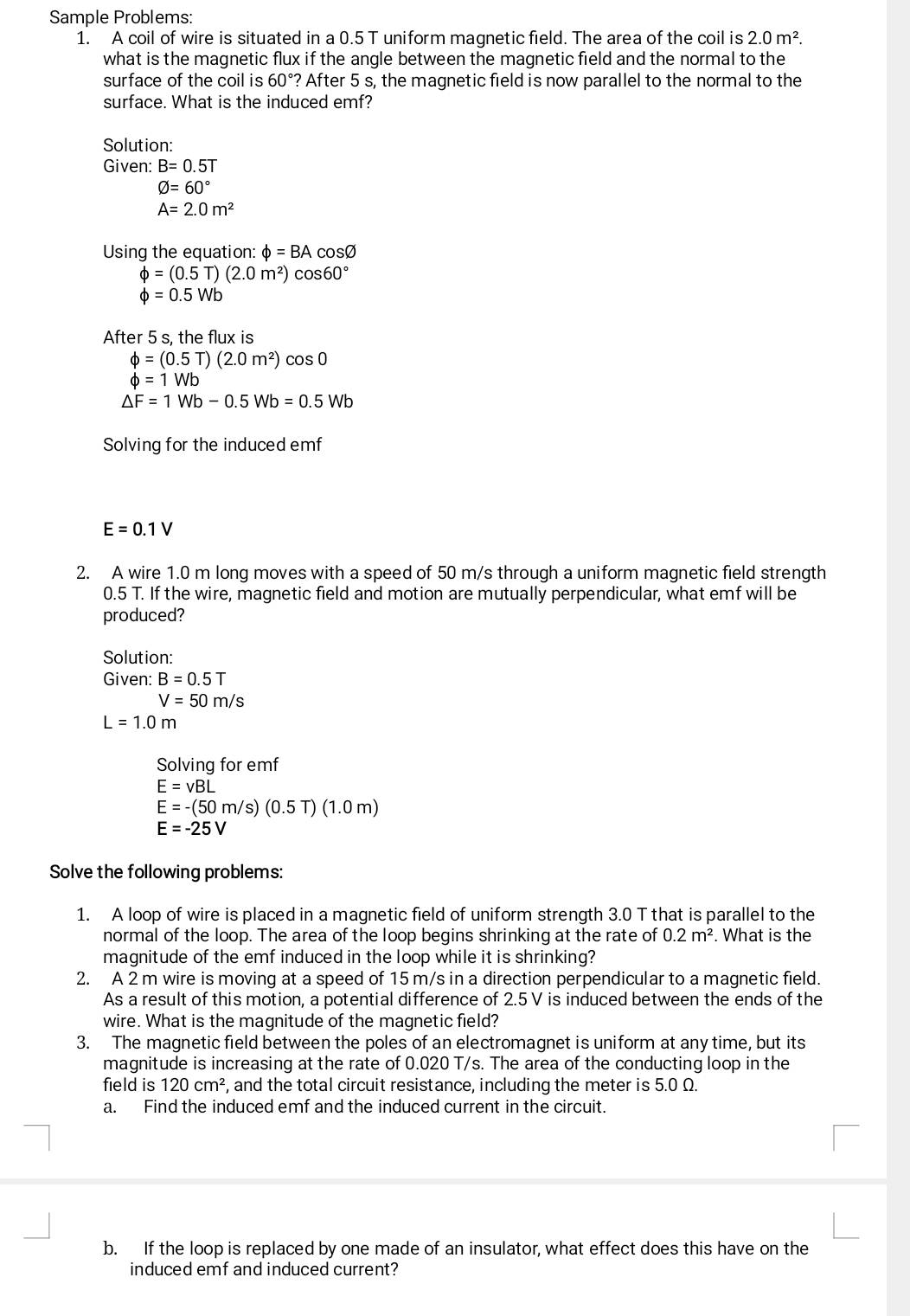 Sample Problems:
1. A coil of wire is situated in a 0.5 T uniform magnetic field. The area of the coil is 2.0m^2.
what is the magnetic flux if the angle between the magnetic field and the normal to the
surface of the coil is 60° ? After 5 s, the magnetic field is now parallel to the normal to the
surface. What is the induced emf?
Solution:
Given: B=0.5T
varnothing =60°
A=2.0m^2
Using the equation: phi =BA cosØ
phi =(0.5T)(2.0m^2)cos 60°
phi =0.5Wb
After 5 s, the flux is
phi =(0.5T)(2.0m^2)cos 0
phi =1Wb
△ F=1Wb-0.5Wb=0.5Wb
Solving for the induced emf
E=0.1V
2. A wire 1.0 m long moves with a speed of 50 m/s through a uniform magnetic field strength
0.5 T. If the wire, magnetic field and motion are mutually perpendicular, what emf will be
produced?
Solution:
Given: B=0.5T
V=50m/s
L=1.0m
Solving for emf
E=vBL
E=-(50m/s)(0.5T)(1.0m)
E=-25V
Solve the following problems:
1. A loop of wire is placed in a magnetic field of uniform strength 3.0 T that is parallel to the
normal of the loop. The area of the loop begins shrinking at the rate of 0.2m^2. What is the
magnitude of the emf induced in the loop while it is shrinking?
2. A 2 m wire is moving at a speed of 15 m/s in a direction perpendicular to a magnetic field.
As a result of this motion, a potential difference of 2.5 V is induced between the ends of the
wire. What is the magnitude of the magnetic field?
3. The magnetic field between the poles of an electromagnet is uniform at any time, but its
magnitude is increasing at the rate of 0.020 T/s. The area of the conducting loop in the
field is 120cm^2 , and the total circuit resistance, including the meter is 5.0 Ω.
a. Find the induced emf and the induced current in the circuit.
b. If the loop is replaced by one made of an insulator, what effect does this have on the
induced emf and induced current?