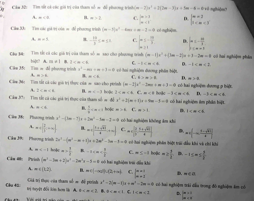 tr vô nghiệm?
Câu 32: Tìm tất cả các giá trị của tham số m để phương trình (m-2)x^2+2(2m-3)x+5m-6=0
0
A. m<0. B. m>2. C. beginarrayl m>3 m<1endarray. beginarrayl m!= 2 1
D.
Câu 33: Tìm các giá trị của m để phương trình (m-5)x^2-4mx+m-2=0 có nghiệm.
A. m!= 5. beginarrayl m≤ - 10/3  m≥ 1endarray. beginarrayl m≤ - 10/3 , 1≤ m=5endarray.
B. - 10/3 ≤ m≤ 1. C. D.
Câu 34: Tìm tất cả các giá trị của tham số m sao cho phương trình (m-1)x^2+(3m-2)x+3-2m=0 có hai nghiệm phân
biệt? A. m!= 1 B. 2 C. -1 D. -1
Câu 35: Tìm m để phương trình x^2-mx+m+3=0 có hai nghiệm dương phân biệt.
A. m>6. B. m<6. C. 6>m>0. D. m>0.
Câu 36: Tìm tất cả các giá trị thực của m sao cho ptrình (m-2)x^2-2mx+m+3=0 có hai nghiệm dương p biệt.
A. 2 B. m hoặc 2 . C. m<0</tex> hoặc -3 D. -3
Câu 37: Tìm tất cả các giá trị thực của tham swidehat O m để x^2+2(m+1)x+9m-5=0 có hai nghiệm âm phân biệt.
A. m<6. B.  5/9  hoặc m>6. C. m>1. 1
D.
Câu 38: Phương trình x^2-(3m-2)x+2m^2-5m-2=0 có hai nghiệm không âm khi
A. m∈ [ 2/3 ;+∈fty ). B. m∈ [ (5+sqrt(41))/4 ;+∈fty ). C. m∈ [ 2/3 ; (5+sqrt(41))/4 ]. D. m∈ (-∈fty ; (5-sqrt(41))/4 ].
Câu 39: Phương trình 2x^2-(m^2-m+1)x+2m^2-3m-5=0 có hai nghiệm phân biệt trái dấu khi và chỉ khi
A. m hoặc m> 5/2 . B. -1 C. m≤ -1 hoặc m≥  5/2 . D. -1≤ m≤  5/2 .
Câu 40: Ptrình (m^2-3m+2)x^2-2m^2x-5=0 có hai nghiệm trái dấu khi
A. m∈ (1;2).
B. m∈ (-∈fty ,1)∪ (2;+∈fty ). C. beginarrayl m!= 1 m!= 2endarray. .
D. m∈ varnothing .
Giá trị thực của tham số m đề ptrình x^2-2(m-1)x+m^2-2m=0
Câu 41: có hai nghiệm trái dấu trong đó nghiệm âm có
trị tuyệt đối lớn hơn là A. 0 . B. 0 . C. 1 D. beginarrayl m>1 m<0endarray. .
Câu421 Với giá trị nào của