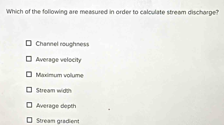 Which of the following are measured in order to calculate stream discharge?
Channel roughness
Average velocity
Maximum volume
Stream width
Average depth
Stream gradient