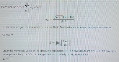 Consider the series sumlimits _(n=1)^(∈fty)a_n where
a_n= (sqrt(n+5)(n+6)!)/e^(n+4) 
In this problem you must attempt to use the Ratio Test to decide whether the series converges 
Compute
L=limlimits _nto ∈fty |frac a_n+1a_n|
Enter the numerical value of the limit L if it converges. INF if it diverges to infinity, -INF if if diverges 
to negative infinity, or DIV if it diverges but not to infinity or negative infinity
L=□