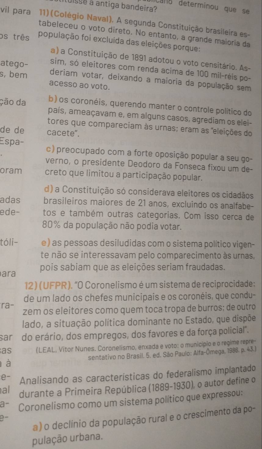 luisse a antiga bandeira?
dicano determinou que se
vil para  11) (Colégio Naval). A segunda Constituição brasileira es-
tabeleceu o voto direto. No entanto, a grande maioria da
os três população foi excluída das eleições porque:
a) a Constituição de 1891 adotou o voto censitário. As-
atego-
sim, só eleitores com renda acima de 100 mil-réis po-
s, bem
deriam votar, deixando a maioria da população sem
acesso ao voto.
ção da b) os coronéis, querendo manter o controle político do
país, ameaçavam e, em alguns casos, agrediam os elei-
tores que compareciam às urnas; eram as "eleições do
de de cacete”.
Espa- c) preocupado com a forte oposição popular a seu go-
verno, o presidente Deodoro da Fonseca fixou um de-
oram creto que limitou a participação popular.
d) a Constituição só considerava eleitores os cidadãos
adas brasileiros maiores de 21 anos, excluindo os analfabe-
ede- tos e também outras categorias. Com isso cerca de
80% da população não podia votar.
tóli- e) as pessoas desiludidas com o sistema político vigen-
te não se interessavam pelo comparecimento às urnas,
ara pois sabiam que as eleições seriam fraudadas.
12) (UFPR). “O Coronelismo é um sistema de reciprocidade:
de um lado os chefes municipais e os coronéis, que condu-
ra-
zem os eleitores como quem toca tropa de burros; de outro
lado, a situação política dominante no Estado, que dispõe
sar do erário, dos empregos, dos favores e da força policial".
as (LEAL, Vitor Nunes. Coronelismo, enxada e voto: o município e o regime repre-
à sentativo no Brasil. 5. ed. São Paulo: Alfa-Ômega, 1986. p. 43.)
e- Analisando as características do federalismo implantado
al durante a Primeira República (1889-1930), o autor define o
a- Coronelismo como um sistema político que expressou:
a) o declínio da população rural e o crescimento da po-
e
pulação urbana.