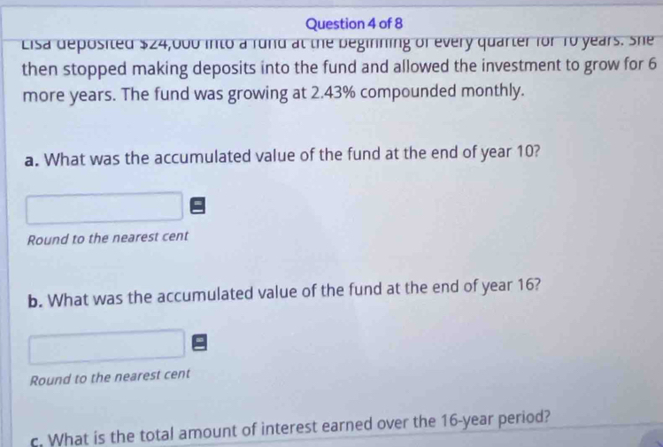 Eisa deposited $24,000 into a rund at the beginning of every quarter for To years. She 
then stopped making deposits into the fund and allowed the investment to grow for 6
more years. The fund was growing at 2.43% compounded monthly. 
a. What was the accumulated value of the fund at the end of year 10? 
Round to the nearest cent 
b. What was the accumulated value of the fund at the end of year 16? 
Round to the nearest cent 
c. What is the total amount of interest earned over the 16-year period?