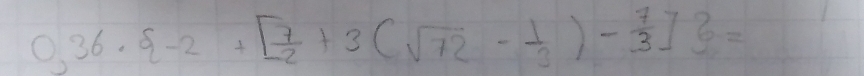 0,36·  -2+[ 7/2 +3(sqrt(72)- 1/3 )- 7/3 ] =