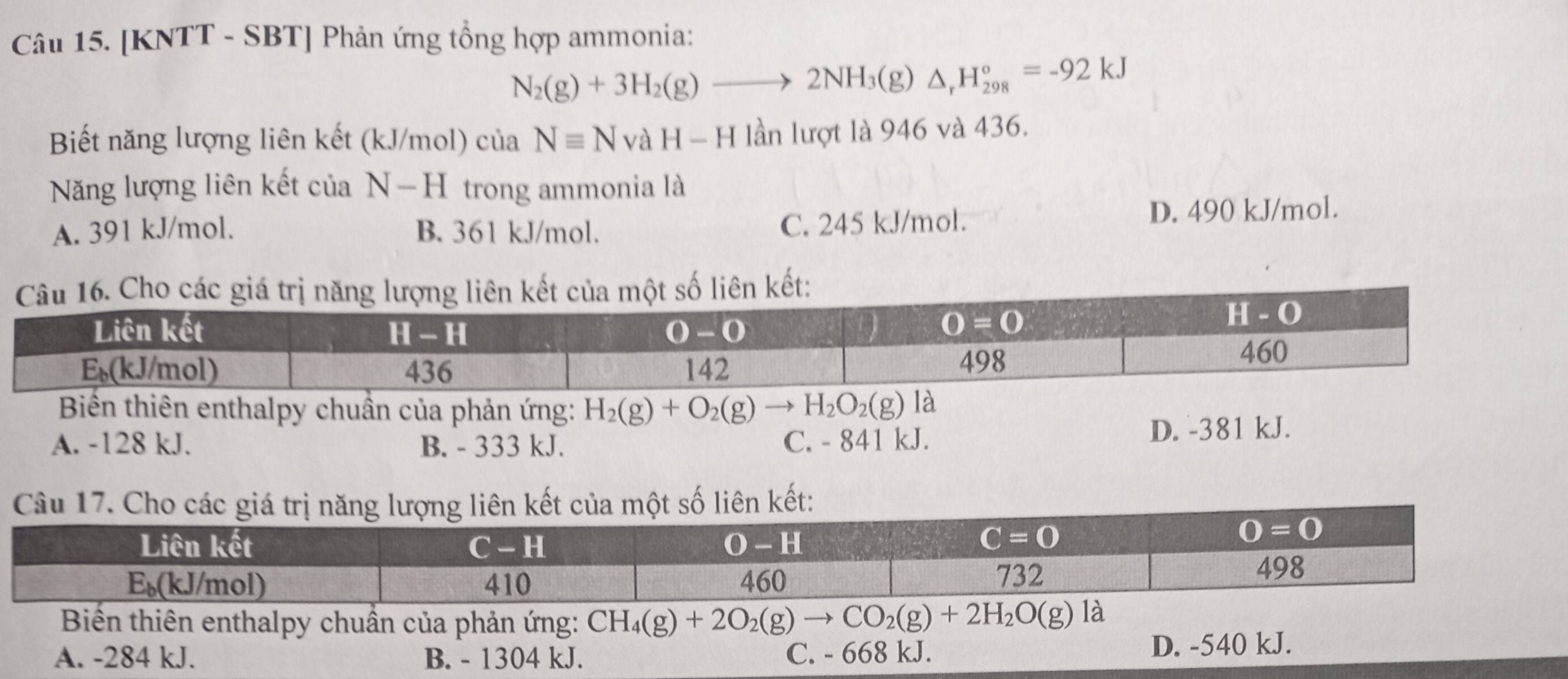 [KNTT - SBT] Phản ứng tổng hợp ammonia:
N_2(g)+3H_2(g)to 2NH_3(g)△ _rH_(298)°=-92kJ
Biết năng lượng liên kết k. J/mol) của Nequiv N vaH-H lần lượt là 946 và 436.
Năng lượng liên kết ciaN-H trong ammonia là
C. 245 kJ/mol.
A. 391 kJ/mol. B. 361 kJ/mol. D. 490 kJ/mol.
Biển thiên enthalpy chuần của phản ứng: H_2(g)+O_2(g)to H_2O_2(g)
A. -128 kJ. B. - 333 kJ. C. - 841 kJ. D. -381 kJ.
Câu 17. Cho các  lượng liên kết của một số liên kết:
Biến thiên enthalpy chuẩn của phản ứng: CH_4(g)+2O_2(g)to CO_2(g)+2H_2O(g)
A. -284 kJ. B. - 1304 kJ. C. - 668 kJ. D. -540 kJ.