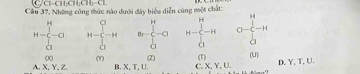 Cl-CH_2CH_2CH_2-Cl. 
Câu 37. Những công thức nào dưới đã biểu diễn cùng một chất:
beginarrayr H&O&H&O&H&H&H-C&H-C-H&Br-CG&H-C-H&Cl-C-H CO&O&O&O&O&O&O&O&Oendpmatrix
D. Y, T, U.