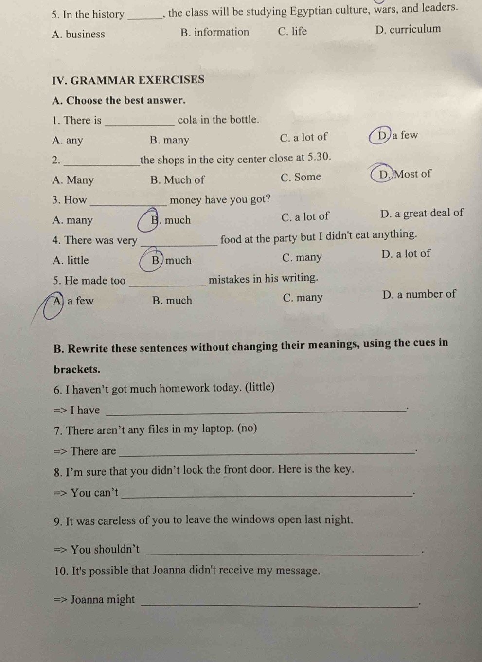 In the history _, the class will be studying Egyptian culture, wars, and leaders.
A. business B. information C. life D. curriculum
IV. GRAMMAR EXERCISES
A. Choose the best answer.
1. There is _cola in the bottle.
A. any B. many C. a lot of D a few
2._ the shops in the city center close at 5.30.
A. Many B. Much of C. Some D. Most of
3. How _money have you got?
A. many B. much C. a lot of D. a great deal of
4. There was very _food at the party but I didn't eat anything.
A. little B,much C. many D. a lot of
_
5. He made too mistakes in his writing.
A a few B. much C. many D. a number of
B. Rewrite these sentences without changing their meanings, using the cues in
brackets.
6. I haven’t got much homework today. (little)
I have _.
7. There aren’t any files in my laptop. (no)
> There are_
.
8. I’m sure that you didn’t lock the front door. Here is the key.
You can't _·
9. It was careless of you to leave the windows open last night.
You shouldn't_
10. It's possible that Joanna didn't receive my message.
Joanna might_
.