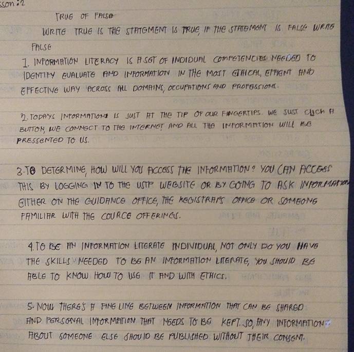 sson.2 
TRuG OF PALSe 
WRITE TRUE IS THE STHTGMENT IS TRUE, IP THE STHEMOTT IS FALLE WEAG 
FALSE 
I. INFORMPTON LITERACY IS F SGT OF INOIDURL COmpETENCIES NEEDED TO 
IDEMTIFY EUALUATE AND IHFORMATION I THE MOHT GIHCA, EIHENT HND 
EFFECTIVE WAY ACROSS ALL DOMPINS, OccupRTIONs OND PRorGssiond. 
22. TODAyS INPORMATION IS SUST FT THE TIP OF OUR FWGERTIPS. WE SUST CuCh A 
BUTTON, WE CONNECT TO THe INTERNEI AND AL. THe INFORMTTlON WILL RE 
PRESSENTED TO US. 
3. T DETGR MINE, HOW WIl YOU ACCESS THE IMFORMATON? YOU CAV ACCESS 
THIS BY LOGGING IN TO THE USTP WEGSITE OR BY GONG TO ASK INPORMATH 
EITHER ON THE GUIOANCE OFFICE, THE KEGISTRAPS OFFICE OR SOMEONS 
FMILIPR WIH THE COURCE OFFERINGS. 
4. TGBE AH INFORMRTION LTTERATE NDIIOUAL, NOT ONLY DO YOU HAVE 
THE SKILLS NEEDED TO BS AN INFORMBTION LTERATE, YOU SHOUlD BG 
HBLE TO KNOW HOW TO WSE TT FND WIH ETHIES. 
5. NOW THERE'S H FHE LINYE BETUEEN INFORMTTON THAT CAN BE SHARSD 
TND PERSONAL IMORMRTON THAT NEEDS TO BO KEPT. SO, FLY INFORMRTON. 
ABOuT SOmeONE ELSE SHOUID BE PUBLISHED WIIHOUT THEIR CONNOM.