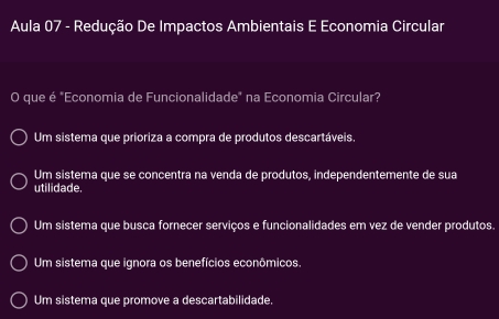 Aula 07 - Redução De Impactos Ambientais E Economia Circular
O que é "Economia de Funcionalidade" na Economia Circular?
Um sistema que prioriza a compra de produtos descartáveis.
Um sistema que se concentra na venda de produtos, independentemente de sua
utilidade.
Um sistema que busca fornecer serviços e funcionalidades em vez de vender produtos.
Um sistema que ignora os benefícios econômicos.
Um sistema que promove a descartabilidade,