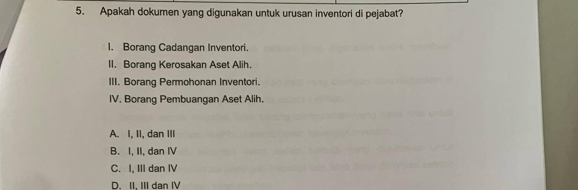 Apakah dokumen yang digunakan untuk urusan inventori di pejabat?
I. Borang Cadangan Inventori.
II. Borang Kerosakan Aset Alih.
III. Borang Permohonan Inventori.
IV. Borang Pembuangan Aset Alih.
A. I, II, dan III
B. I, II, dan IV
C. I, III dan IV
D. II. III dan IV