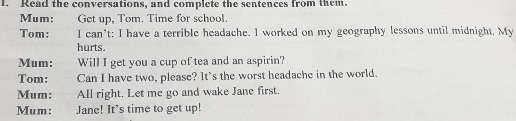 Read the conversations, and complete the sentences from them. 
Mum: Get up, Tom. Time for school. 
Tom: I can’t: I have a terrible headache. I worked on my geography lessons until midnight. My 
hurts. 
Mum: Will I get you a cup of tea and an aspirin? 
Tom: Can I have two, please? It's the worst headache in the world. 
Mum: All right. Let me go and wake Jane first. 
Mum: Jane! It’s time to get up!