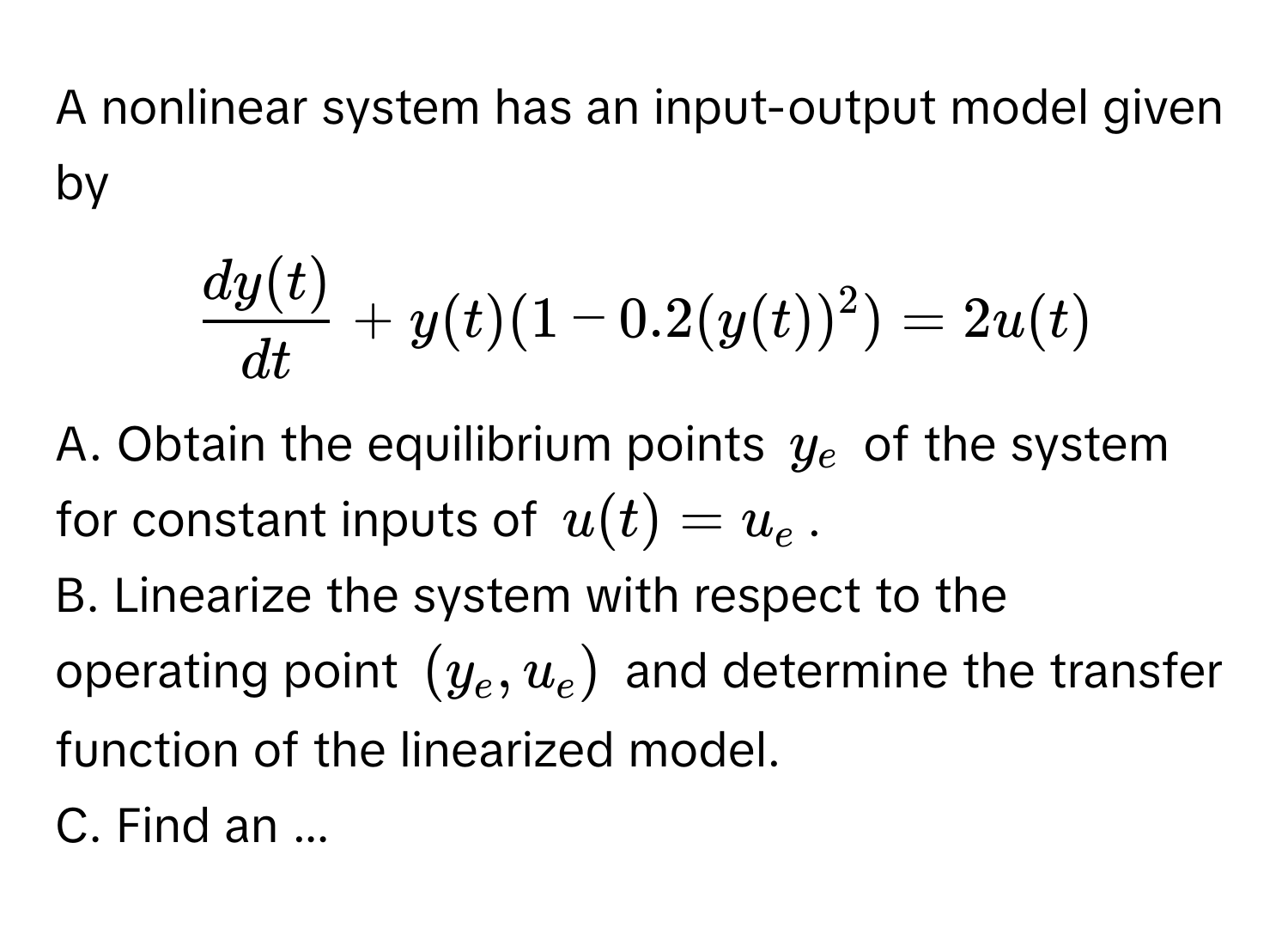 A nonlinear system has an input-output model given by 
$ dy(t)/dt  + y(t)(1 - 0.2(y(t))^2) = 2u(t)$.

A. Obtain the equilibrium points $y_e$ of the system for constant inputs of $u(t) = u_e$.

B. Linearize the system with respect to the operating point $(y_e, u_e)$ and determine the transfer function of the linearized model.

C. Find an ...