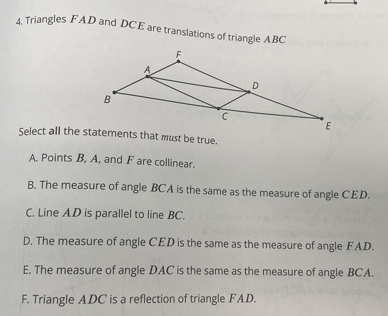 Triangles FAD and DCE are translations of triangle ABC
Select all the statements that must be true.
A. Points B, A, and F are collinear.
B. The measure of angle BCA is the same as the measure of angle CED.
C. Line AD is parallel to line BC.
D. The measure of angle CED is the same as the measure of angle FAD.
E. The measure of angle DAC is the same as the measure of angle BCA.
F. Triangle ADC is a reflection of triangle FAD.