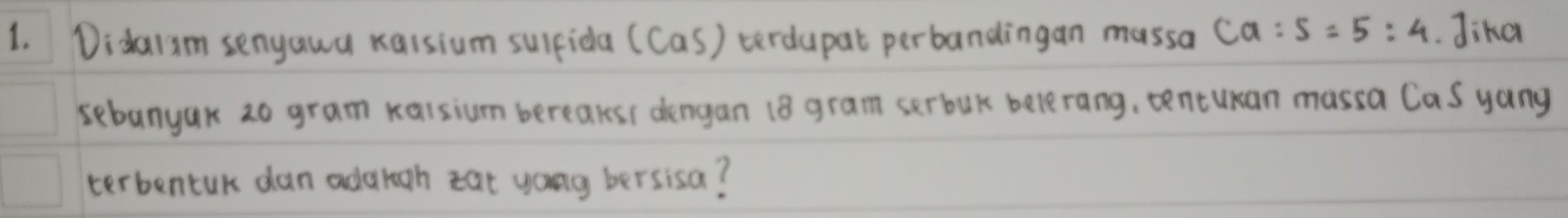 Didai3m senyawa kaisium sulfida (Cas) terdupat perbandingan massa ca:5=5:4. Jika 
sebanyak 20 gram xaisium bereaksi dengan (8 gram serbuk belerang, tencuan massa Cas yang 
terbentuk dan adargh zat yong bersisa?