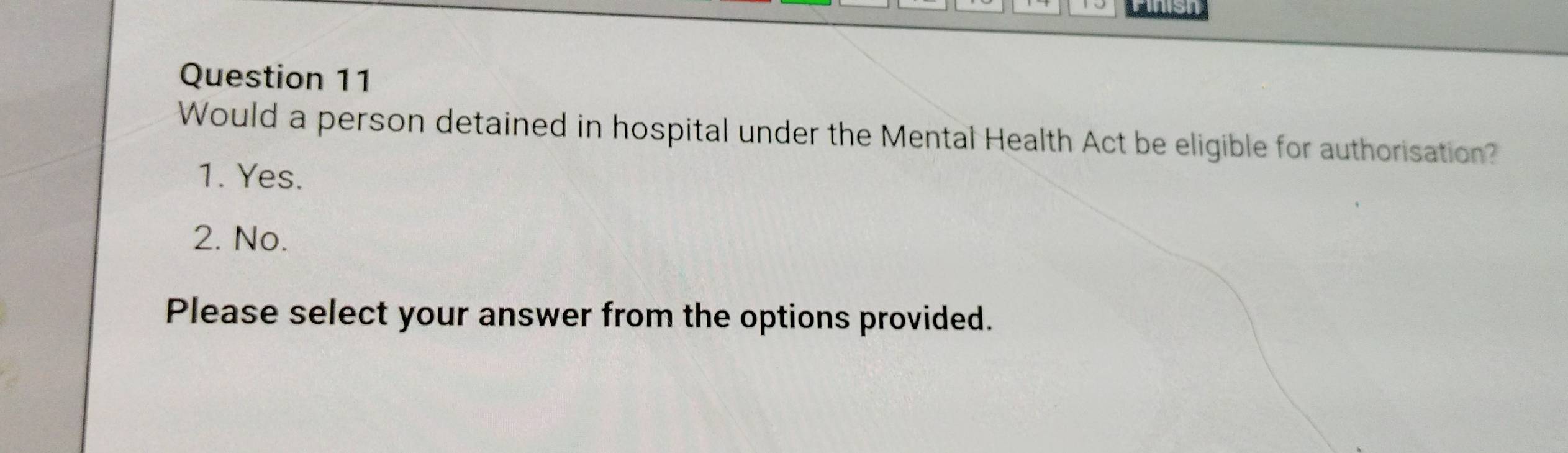 Aush
Question 11
Would a person detained in hospital under the Mental Health Act be eligible for authorisation?
1. Yes.
2. No.
Please select your answer from the options provided.