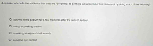 A speaker who tells the audience that they are "delighted" to be there will undermine their statement by doing which of the following?
staying at the podum for a few moments after the speech is done
using a speaking outtline
speaking slowly and defberately
avoiding eye cortact