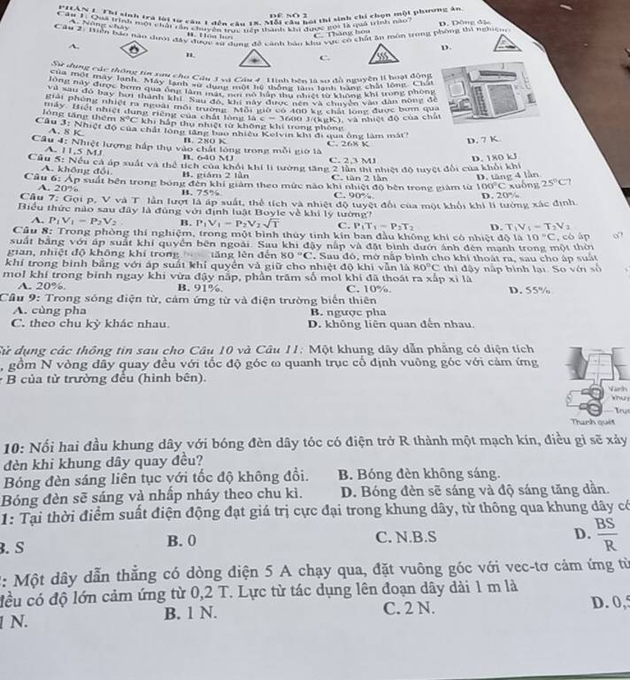 PIAN 1. Thi sinh trà loi từ câu 1 đến câu 18. Mỗi câu hội thi sinh chi chọn một phương ản
DE SO 2
Căn 1: Qua trình mội chải rần chuyên truc têp thành khi được gọi là quả trình nao D. Dông đậ
A. Năng chảy B. Hóa h  
Câu 2: Hiển bảo năo dưới đây được sử dụng đề cảnh bảo khu vực có chất ăn môn trong phòng thi nghiệm
C. Thàng hoa
A.
D.
n
C.
Sự đụng các thông tại xai cho Câu 3 và Cầu 4 1inh bên là sợ đà nguyễn II boạt động
của một máy lạnh, Máy lạnh sư dụng một hệ thống làm lạnh bàng chải lóng. Châi
ùng này được ba qua ông tag dunh một lý thông tng từ không khi trong phony
Ten nau đó bay bời thành khi an độc ti này ch ye nh sà chuộ cn can dân nóng để
Pháy Phóng nhiệt ra ngoài mội t đn 'kiany điợc tộo kề chải long được bóm qua
máy. Biết nhiệt dung riêng của chất lòng là c=3600J/(kgK)
), và nhiệt độ của chất
8°C khi hắp thụ nhiệt từ không khí trong phòng
Câu lòng tăng thêm 3y Nhiệt độ của chất lộng lăng bao nhiều Kelvin khi đi qua ông làm mắt
A. 8
B. 280 K
Câu 4: Nhiệt lượng hấp thụ vào chất lóng trong mỗi giờ là C. 268 K
D. 7 K
A. 11,5 MJ B. 640 M C. 2,3 MJ
D. 180 kJ
Cầu 5: Nếu cả áp suất và thể tích của khổi khí lí tưởng tăng 2 lần thì nhiệt độ tuyệt đổi của khối khi
A. không đổi B. giám 2 lần C. tàn 2 lần D. tăng 4 lần
Câu 6: Áp suất bên trong bóng đến khí giảm theo mức nào khi nhiệt độ bên trong giám từ 100°C xuống 25°C
A. 20% B. 75% C. 90%
Câu 7: Gọi p, V và T lần lượt là áp suất, thể tích và nhiệt độ tuyệt đổi của một khổi khi lí tướng xác định. D. 20%
Biểu thức nào sau đây là đủng với định luật Boyle về khi lý tướng'
A. P_1V_1=P_2V_2 B. P_1V_1-P_2V_2sqrt(T) C. P_1T_1-P_2T_2 D. T_1V_1=T_2V_2
Câu 8: Trong phòng thí nghiệm, trong một bình thủy tinh kín ban đầu không khi có nhiệt độ là 10°C
suất bằng với áp suất khí quyền bên ngoài. Sau khi đậy nấp và đặt bình đưới ánh đên mạnh trong một thời , có áp o”
gian, nhiệt độ không khí trong tăng lên đến 80°C. Sau đó, mở nấp bình cho khí thoát ra, sau cho áp suất
khí trong bình bằng với áp suất khỉ quyền và giữ cho nhiệt độ khi vẫn là 80°C
mol khí trong binh ngay khi vừa đậy nắp, phần trăm số mol khí đã thoát ra xấp xỉ là thi đậy nấp bình lại. So với số
A. 20%. B. 91%. C. 10% D. 55%
Cầu 9: Trong sống điện từ, cảm ứng từ và điện trường biển thiên
A. cùng pha B. ngược pha
C. theo chu kỳ khác nhau. D. không liên quan đến nhau
Tử dụng các thông tin sau cho Câu 10 và Câu 11: Một khung dây dẫn phẳng có diện tích
, gồm N vòng đây quay đều với tốc độ góc ω quanh trục cố định vuông góc với cảm ứng
* B của từ trường đều (hình bên).
Yarth
knu
Tru
Tranh quêt
10: Nối hai đầu khung dây với bóng đèn dây tóc có điện trở R thành một mạch kín, điều gì sẽ xảy
đèn khi khung dây quay đều?
Bóng đèn sáng liên tục với tốc độ không đồi. B. Bóng đèn không sáng.
Bóng đèn sẽ sáng và nhấp nháy theo chu kì. D. Bóng đèn sẽ sáng và độ sáng tăng dần.
1: Tại thời điểm suất điện động đạt giá trị cực đại trong khung dây, từ thông qua khung dây có
. S B. 0 C. N.B.S
D.  BS/R 
2: Một dây dẫn thẳng có dòng điện 5 A chạy qua, đặt vuông góc với vec-tơ cảm ứng từ
đều có độ lớn cảm ứng từ 0,2 T. Lực từ tác dụng lên đoạn dây dài 1 m là
1 N. B. 1 N. C. 2 N. D. 0,