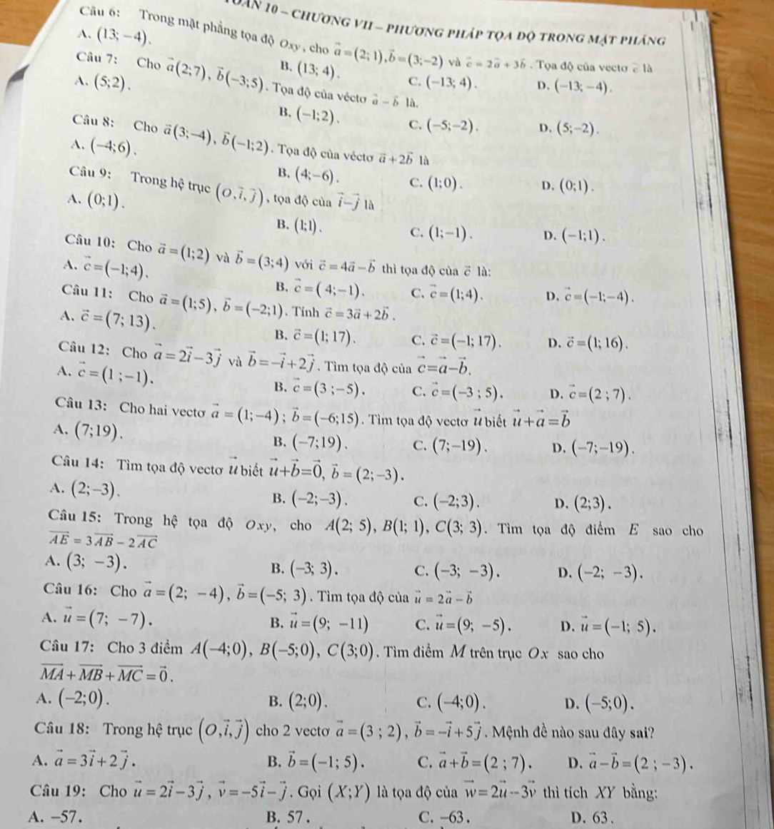 Man 10 - chương vII - phương pháp tọa độ trong mật pháng
Câu 6:   Trong mật phẳng tọa độ Oxy , cho vector a=(2;1),vector b=(3;-2)
A. (13;-4).
Câu 7: Cho và vector c=2vector a+3vector b.  Tọa độ của vecto cla
B. (13;4). C. (-13;4). D. (-13;-4).
A. (5;2). vector a(2;7),vector b(-3;5).  Tọa độ của vécto vector a-vector b là.
B. (-1;2).
Câu 8: Cho C. (-5;-2). D. (5;-2).
A. (-4;6). vector a(3;-4),vector b(-1;2) Tọa độ của vécto vector a+2vector b lǜ
B. (4;-6). C. (1;0).
D. (0;1).
Câu 9: Trong hệ trục D. (-1;1).
A. (0;1). (O,vector i,vector j) , tọa độ của vector i-vector j là
B. (1;1).
C. (1;-1).
Câu 10: Cho vector a=(1;2) và vector b=(3;4) với vector c=4vector a-vector b thì tọa độ của ē là:
A. vector c=(-1;4). B. vector c=(4;-1). C. vector c=(1;4). D. vector c=(-1;-4).
Câu 11: Cho vector a=(1;5),vector b=(-2;1). Tính vector c=3vector a+2vector b.
A. vector c=(7;13).
B. vector c=(1;17). C. vector c=(-1;17). D. vector c=(1;16).
Câu 12: Cho vector a=2vector i-3vector j và vector b=-vector i+2vector j. Tìm tọa độ của vector c=vector a-vector b.
A. vector c=(1;-1).
B. vector c=(3;-5). C. vector c=(-3;5). D. vector c=(2;7).
Câu 13: Cho hai vecto vector a=(1;-4);vector b=(-6;15). Tìm tọa độ vectơ # biết vector u+vector a=vector b
A. (7;19). (-7;19). C. (7;-19). D. (-7;-19).
B.
Câu 14: Tìm tọa độ vectơ # biết vector u+vector b=vector 0,vector b=(2;-3).
A. (2;-3).
B. (-2;-3). C. (-2;3). D. (2;3).
Câu 15: Trong hệ tọa độ Oxy, cho A(2;5),B(1;1),C(3;3) Tìm tọa độ điểm E sao cho
vector AE=3vector AB-2vector AC
A. (3;-3).
B. (-3;3). C. (-3;-3). D. (-2;-3).
Câu 16: Cho vector a=(2;-4),vector b=(-5;3). Tìm tọa độ của vector u=2vector a-vector b
A. vector u=(7;-7). B. vector u=(9;-11) C. vector u=(9;-5). D. vector u=(-1;5).
Câu 17: Cho 3 điểm A(-4;0),B(-5;0),C(3;0). Tìm điểm M trên trục Ox sao cho
vector MA+vector MB+vector MC=vector 0.
A. (-2;0). B. (2;0). C. (-4;0). D. (-5;0).
Câu 18: Trong hệ trục (O,vector i,vector j) cho 2 vecto vector a=(3;2),vector b=-vector i+5vector j Mệnh đề nào sau đây sai?
A. vector a=3vector i+2vector j. B. vector b=(-1;5). C. vector a+vector b=(2;7). D. vector a-vector b=(2;-3).
Câu 19: Cho vector u=2vector i-3vector j,vector v=-5vector i-vector j. Gọi (X;Y) là tọa độ của vector w=2vector u-3vector v thì tích XY bằng:
A. -57. B. 57 . C. -63 . D. 63 .