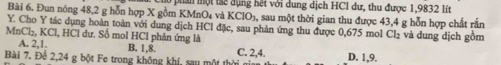 phản một tác dụng hết với dung dịch HCl dư, thu được 1,9832 lít
Bài 6. Đun nóng 48, 2 g hỗn hợp X gồm KMnO4 và KClO_3, , sau một thời gian thu được 43, 4 g hỗn hợp chất rắn
Y. Cho Y tác dụng hoàn toàn với dung dịch HCl đặc, sau phản ứng thu được 0,675 mol Cl_2 và dung dịch gồm
MnCl₂, KCl, HCl dư. Số mol HCl phản ứng là
A. 2, 1. B. 1, 8. C. 2, 4. D. 1, 9.
Bài 7. Đê 2, 24 g bột Fe trong không khí, sau một thời n