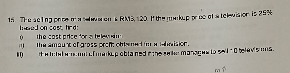 The selling price of a television is RM3,120. If the markup price of a television is 25%
based on cost, find: 
i) the cost price for a television. 
ii) the amount of gross profit obtained for a television. 
iii) the total amount of markup obtained if the seller manages to sell 10 televisions.