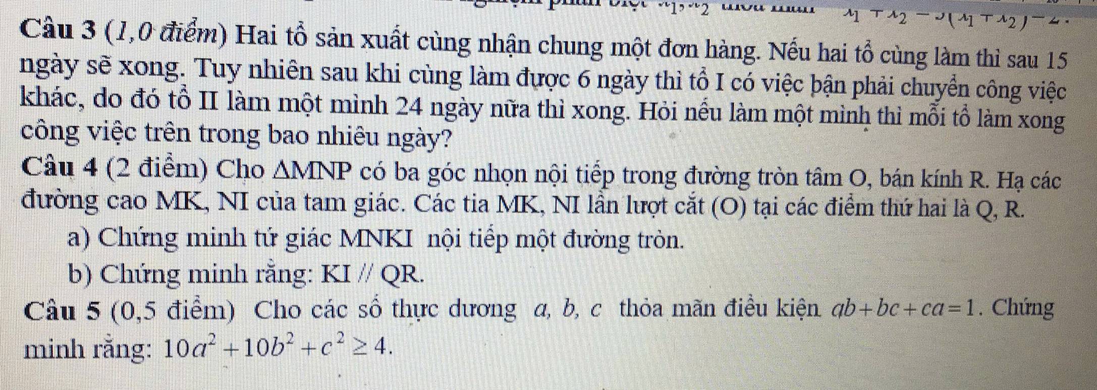 “1ɔ ¨2 
3 
Câu 3 (1,0 điểm) Hai tổ sản xuất cùng nhận chung một đơn hàng. Nếu hai tổ cùng làm thì sau 15
ngày sẽ xong. Tuy nhiên sau khi cùng làm được 6 ngày thì tổ I có việc bận phải chuyển công việc 
khác, do đó tổ II làm một mình 24 ngày nữa thì xong. Hỏi nếu làm một mình thì mỗi tổ làm xong 
công việc trên trong bao nhiêu ngày? 
Câu 4 (2 điểm) Cho AMNP có ba góc nhọn nội tiếp trong đường tròn tâm O, bán kính R. Hạ các 
đường cao MK, NI của tam giác. Các tia MK, NI lần lượt cắt (O) tại các điểm thứ hai là Q, R. 
a) Chứng minh tứ giác MNKI nội tiếp một đường tròn. 
b) Chứng minh rằng: KIparallel QR. 
Câu 5 (0,5 điểm) Cho các số thực dương α, b, c thỏa mãn điều kiện ab+bc+ca=1. Chứng 
minh rằng: 10a^2+10b^2+c^2≥ 4.