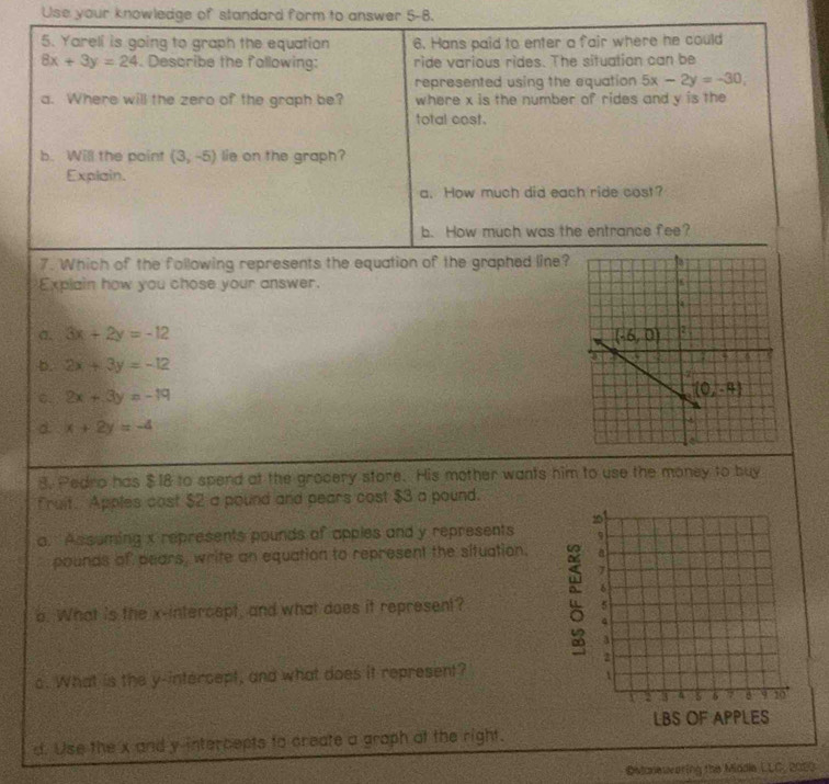 Use your knowledge of standard form to answer 5-8.
5. Yareli is going to graph the equation 6. Hans paid to enter a fair where he could
8x+3y=24. Describe the fallowing: ride various rides. The situation can be
represented using the equation 5x-2y=-30,
a. Where will the zero of the graph be? where x is the number of rides and y is the
total cost.
b. Will the point (3,-5) lie on the graph?
Explain.
a. How much did each ride cost?
b. How much was the entrance fee?
7. Which of the following represents the equation of the graphed line?
Explain how you chose your answer.
σ. 3x+2y=-12
D. 2x+3y=-12
c. 2x+3y=-19
d. x+2y=-4
3. Pedro has $18 to spend at the grocery store. His mother wants him to use the money to buy
fruit. Apples cost $2 a pound and pears cost $3 a pound.
20
a. Assuming x represents pounds of apples and y represents 9
pounds of pears, write an equation to represent the situation. a
7
6
o. What is the x-intercept, and what does it represent?
5
4
a
2
s. What is the y-intercept, and what does it represent?
1
a  3 4 5 δ a 6 9 10
LBS OF APPLES
d. Use the x and y-intercepts to create a graph at the right.
@Monewering the Middle LLC, 2023