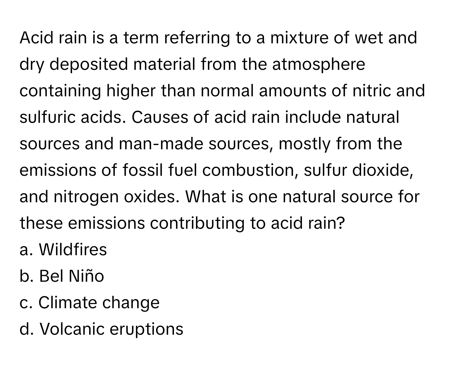 Acid rain is a term referring to a mixture of wet and dry deposited material from the atmosphere containing higher than normal amounts of nitric and sulfuric acids. Causes of acid rain include natural sources and man-made sources, mostly from the emissions of fossil fuel combustion, sulfur dioxide, and nitrogen oxides. What is one natural source for these emissions contributing to acid rain?

a. Wildfires
b. Bel Niño
c. Climate change
d. Volcanic eruptions