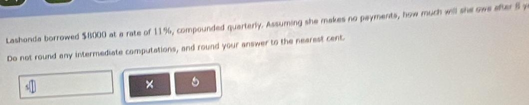 Lashonda borrowed $8000 at a rate of 11%, compounded quarterly. Assuming she makes no payments, how much will she owe after 8 y 
Do not round any intermediate computations, and round your answer to the nearest cent 
×