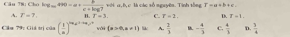 Cho log _700490=a+ b/c+log 7  với a, b, c là các số nguyên. Tính tổng T=a+b+c.
A. T=7. B. T=3. C. T=2. D. T=1. 
Câu 79: Giá trị ở :ia ( 1/a )^log _sqrt(a)2-log _a^29 với (a>0,a!= 1) à: A.  2/3  B. - 4/3  C.  4/3  D.  3/4 