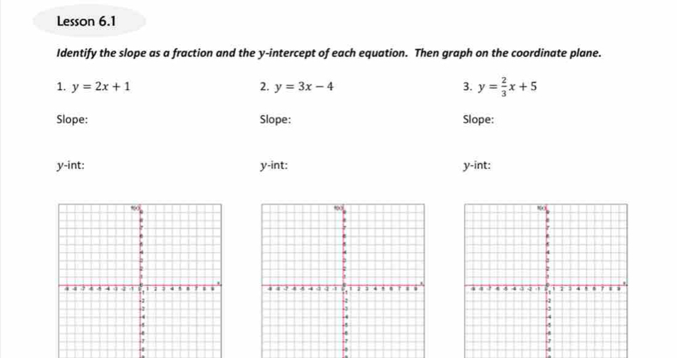 Lesson 6.1
Identify the slope as a fraction and the y-intercept of each equation. Then graph on the coordinate plane.
1. y=2x+1 2. y=3x-4 3. y= 2/3 x+5
Slope: Slope: Slope:
y -int: y -int: y -int:

-
4