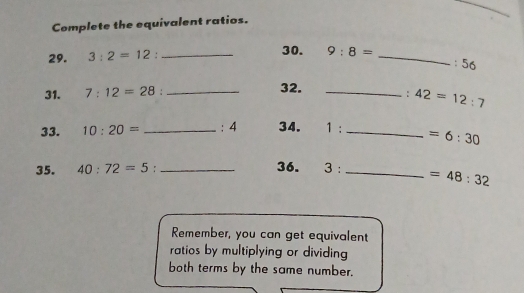 Complete the equivalent ratios. 
29. 3:2=12 : _30. 9:8= _ 
: 56
31. 7:12=28 :_ 32. _: 42=12:7
33. 10:20= _ : 4 34. 1 :_  =6:30
35. 40:72=5 :_ 36. 3 : _  =48:32
Remember, you can get equivalent 
ratios by multiplying or dividing 
both terms by the same number.