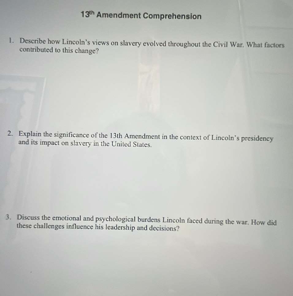 13^(th) Amendment Comprehension 
1. Describe how Lincoln’s views on slavery evolved throughout the Civil War. What factors 
contributed to this change? 
2. Explain the significance of the 13th Amendment in the context of Lincoln’s presidency 
and its impact on slavery in the United States. 
3. Discuss the emotional and psychological burdens Lincoln faced during the war. How did 
these challenges influence his leadership and decisions?