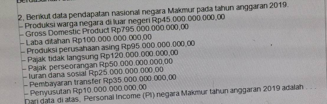 2, Berikut data pendapatan nasional negara Makmur pada tahun anggaran 2019. 
- Produksi warga negara di luar negeri Rp45.000.000.000,00
Gross Domestic Product Rp795.000.000.000,00
- Laba ditahan Rp100.000.000.000,00
- Produksi perusahaan asing Rp95.000.000.000,00
- Pajak tidak langsung Rp120.000.000.000,00
- Pajak perseorangan Rp50.000.000.000,00
- Iuran dana sosial Rp25.000.000.000,00
- Pembayaran transfer Rp35.000.000.000,00
- Penyusutan Rp10.000.000.000,00
Dari data di atas, Personal Income (PI) negara Makmur tahun anggaran 2019 adalah . .