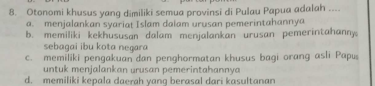 Otonomi khusus yang dimiliki semua provinsi di Pulau Papua adalah ....
a. menjalankan syariat Islam dalam urusan pemerintahannya
b. memiliki kekhususan dalam menjalankan urusan pemerintahanny
sebagai ibu kota negara
c. memiliki pengakuan dan penghormatan khusus bagi orang asli Papuć
untuk menjalankan urusan pemerintahannya
d. memiliki kepala daerah yang berasal dari kasultanan