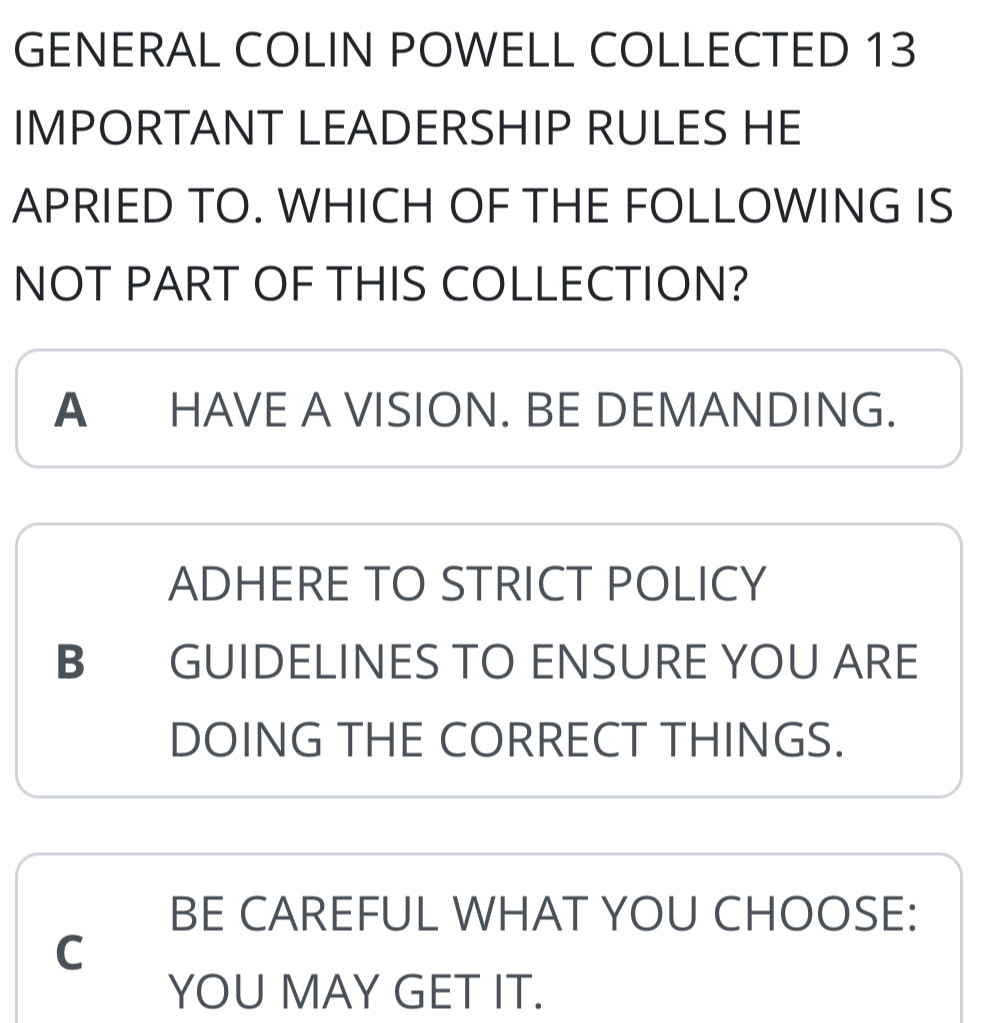 GENERAL COLIN POWELL COLLECTED 13
IMPORTANT LEADERSHIP RULES HE
APRIED TO. WHICH OF THE FOLLOWING IS
NOT PART OF THIS COLLECTION?
A HAVE A VISION. BE DEMANDING.
ADHERE TO STRICT POLICY
B GUIDELINES TO ENSURE YOU ARE
DOING THE CORRECT THINGS.
BE CAREFUL WHAT YOU CHOOSE:
C
YOU MAY GET IT.